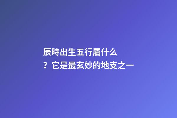 辰時出生五行屬什么？它是最玄妙的地支之一